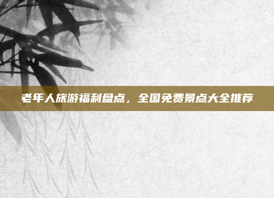 老年人旅游福利盘点,全国免费景点大全推荐