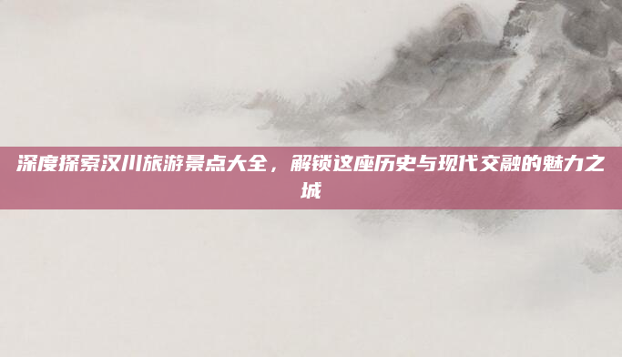 深度探索汉川旅游景点大全,解锁这座历史与现代交融的魅力之城