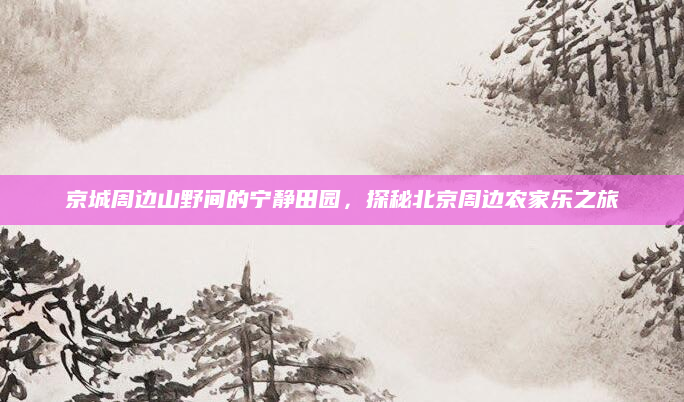 京城周边山野间的宁静田园,探秘北京周边农家乐之旅
