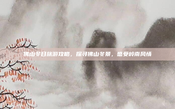 佛山冬日旅游攻略,探寻佛山冬景,感受岭南风情