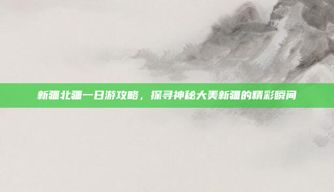 新疆北疆一日游攻略,探寻神秘大美新疆的精彩瞬间