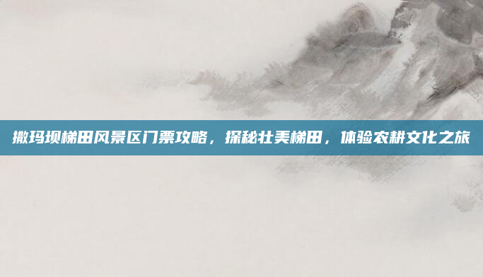 撒玛坝梯田风景区门票攻略,探秘壮美梯田,体验农耕文化之旅