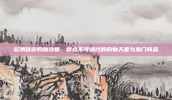 欧洲旅游购物攻略,盘点不可错过的购物天堂与热门商品