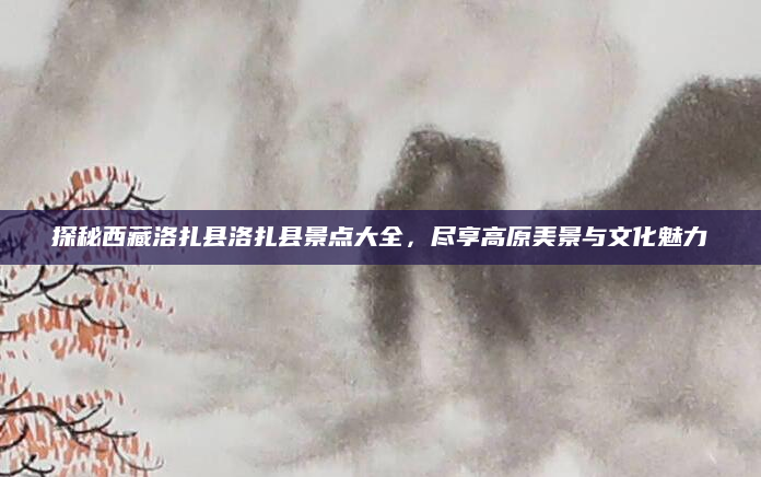 探秘西藏洛扎县洛扎县景点大全,尽享高原美景与文化魅力