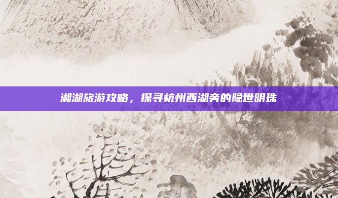 湘湖旅游攻略,探寻杭州西湖旁的隐世明珠