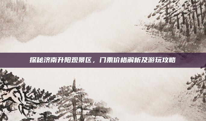 探秘济南升阳观景区,门票价格解析及游玩攻略