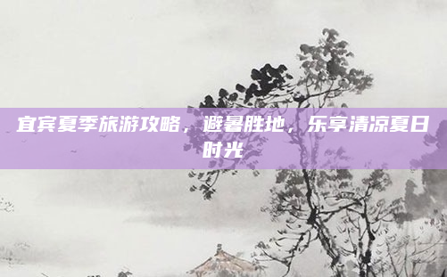 宜宾夏季旅游攻略,避暑胜地,乐享清凉夏日时光