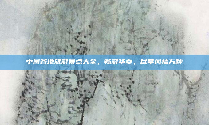 中国各地旅游景点大全,畅游华夏,尽享风情万种