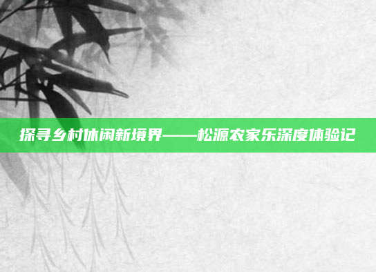 探寻乡村休闲新境界——松源农家乐深度体验记