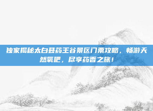 独家揭秘太白县药王谷景区门票攻略,畅游天然氧吧,尽享药香之旅!