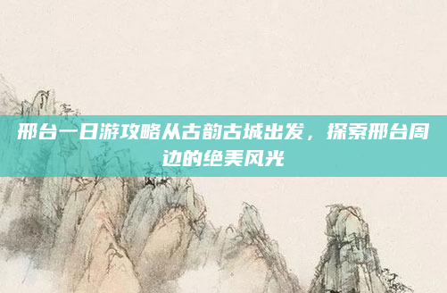 邢台一日游攻略从古韵古城出发,探索邢台周边的绝美风光