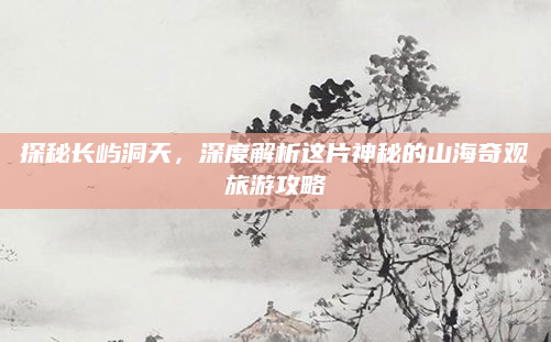 探秘长屿洞天,深度解析这片神秘的山海奇观旅游攻略