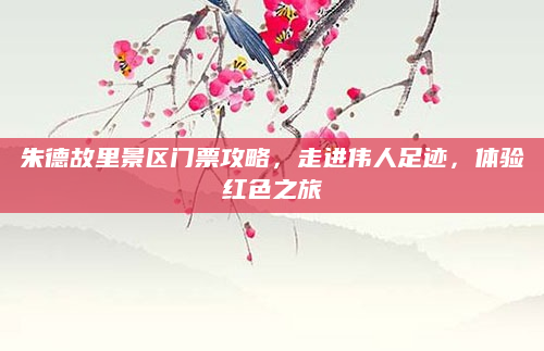 朱德故里景区门票攻略,走进伟人足迹,体验红色之旅