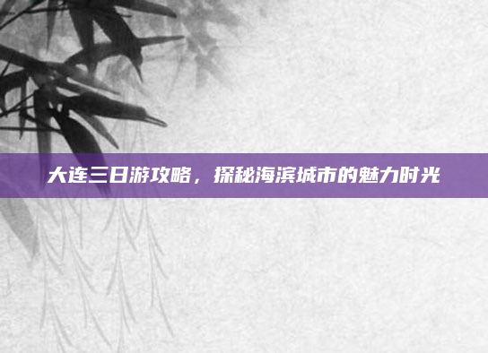 大连三日游攻略,探秘海滨城市的魅力时光