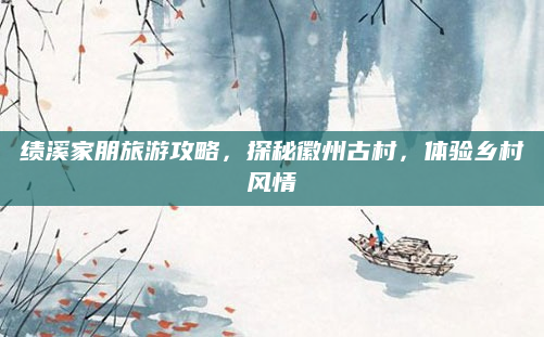 绩溪家朋旅游攻略,探秘徽州古村,体验乡村风情