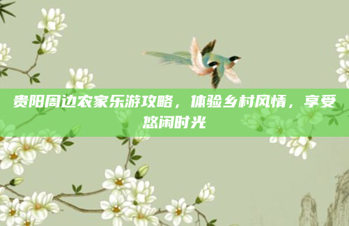 贵阳周边农家乐游攻略,体验乡村风情,享受悠闲时光