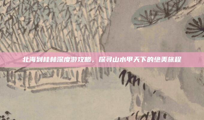 北海到桂林深度游攻略,探寻山水甲天下的绝美旅程