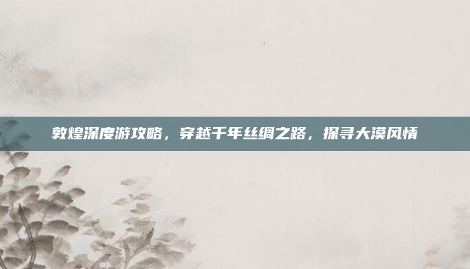 敦煌深度游攻略,穿越千年丝绸之路,探寻大漠风情