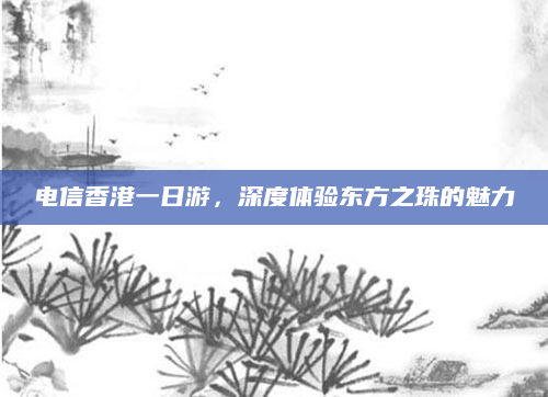 电信香港一日游，深度体验东方之珠的魅力