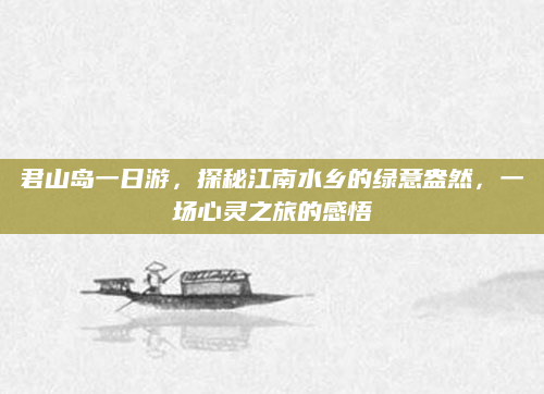 君山岛一日游，探秘江南水乡的绿意盎然，一场心灵之旅的感悟