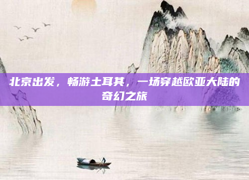 北京出发,畅游土耳其,一场穿越欧亚大陆的奇幻之旅