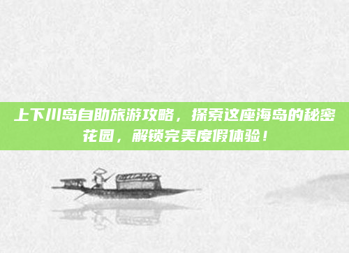 上下川岛自助旅游攻略,探索这座海岛的秘密花园,解锁完美度假体验!