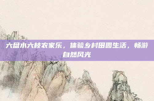 六盘水六枝农家乐,体验乡村田园生活,畅游自然风光