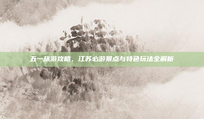 五一旅游攻略，江苏必游景点与特色玩法全解析