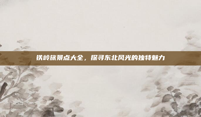 铁岭旅景点大全，探寻东北风光的独特魅力
