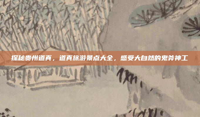 探秘贵州道真,道真旅游景点大全,感受大自然的鬼斧神工