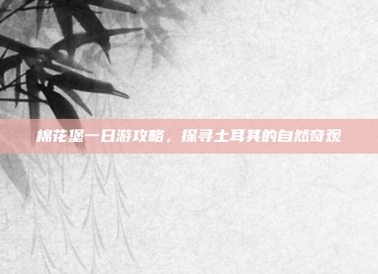 棉花堡一日游攻略,探寻土耳其的自然奇观
