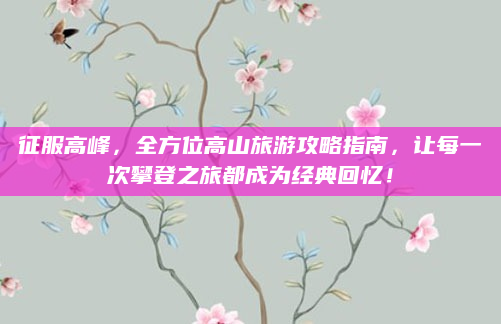 征服高峰,全方位高山旅游攻略指南,让每一次攀登之旅都成为经典回忆!