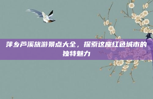 萍乡芦溪旅游景点大全,探索这座红色城市的独特魅力