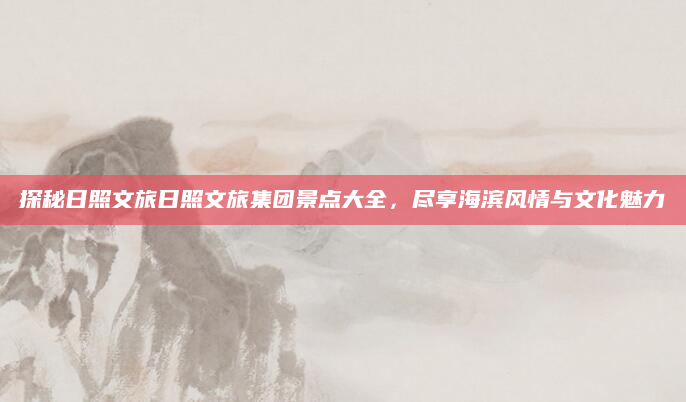 探秘日照文旅日照文旅集团景点大全,尽享海滨风情与文化魅力