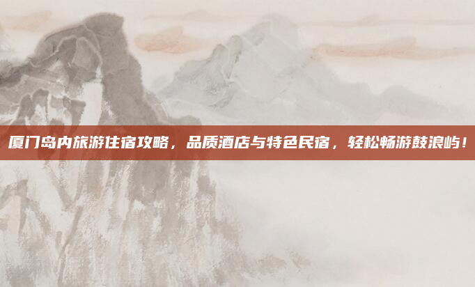 厦门岛内旅游住宿攻略,品质酒店与特色民宿,轻松畅游鼓浪屿!
