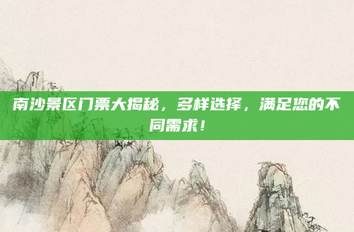 南沙景区门票大揭秘,多样选择,满足您的不同需求!