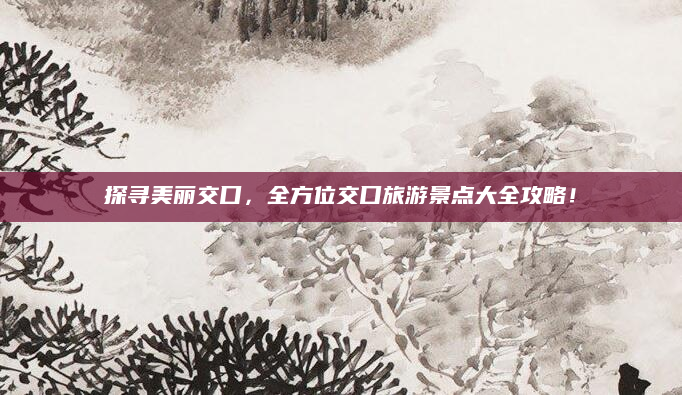 探寻美丽交口,全方位交口旅游景点大全攻略!