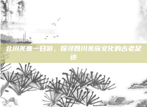北川羌寨一日游,探寻四川羌族文化的古老足迹