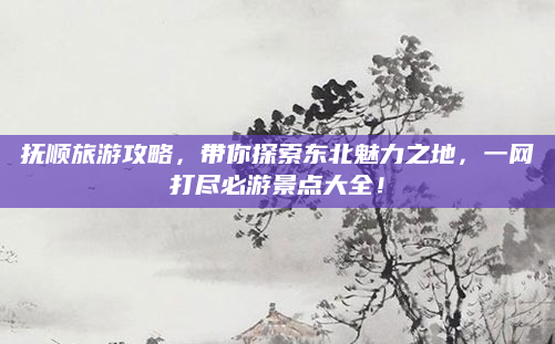 抚顺旅游攻略，带你探索东北魅力之地，一网打尽必游景点大全！