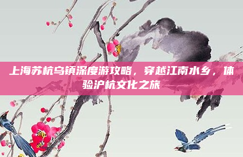 上海苏杭乌镇深度游攻略，穿越江南水乡，体验沪杭文化之旅