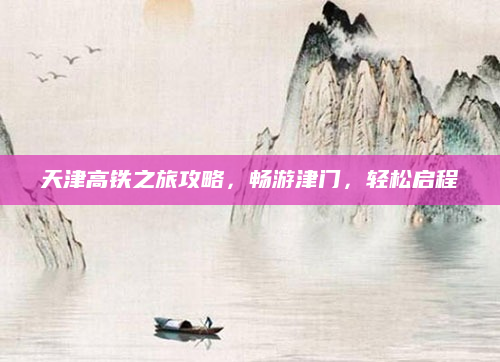 天津高铁之旅攻略,畅游津门,轻松启程