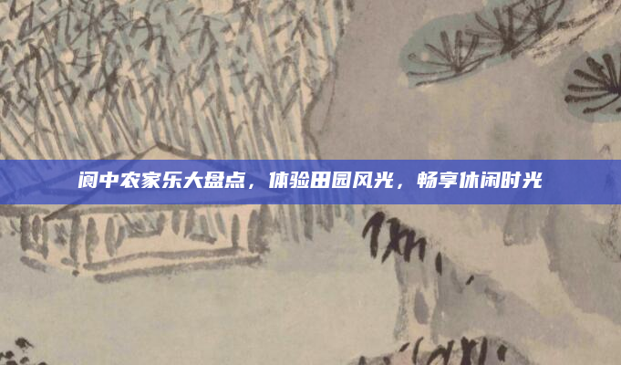 阆中农家乐大盘点，体验田园风光，畅享休闲时光