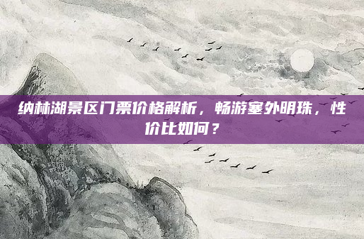 纳林湖景区门票价格解析,畅游塞外明珠,性价比如何?