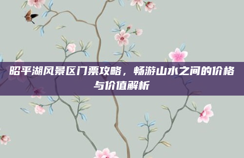 昭平湖风景区门票攻略,畅游山水之间的价格与价值解析