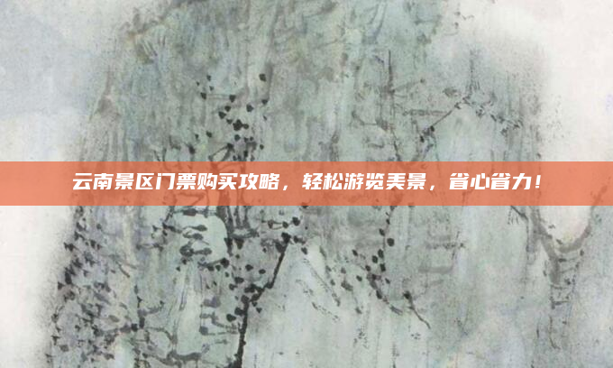云南景区门票购买攻略,轻松游览美景,省心省力!