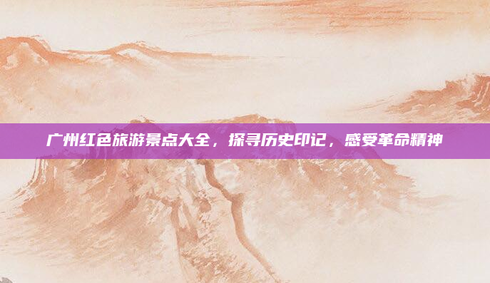 广州红色旅游景点大全,探寻历史印记,感受革命精神