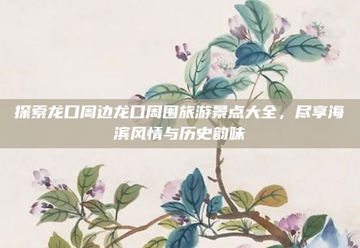 探索龙口周边龙口周围旅游景点大全,尽享海滨风情与历史韵味