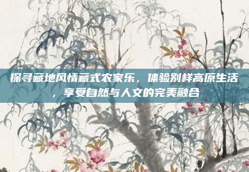 探寻藏地风情藏式农家乐,体验别样高原生活,享受自然与人文的完美融合