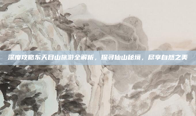深度攻略东天目山旅游全解析,探寻仙山秘境,尽享自然之美