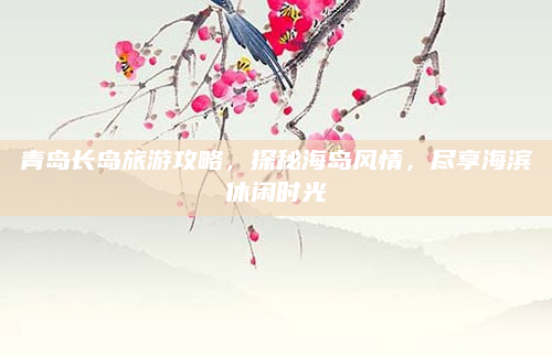 青岛长岛旅游攻略,探秘海岛风情,尽享海滨休闲时光